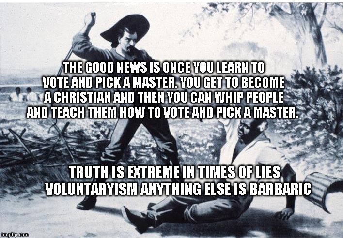 slave | THE GOOD NEWS IS ONCE YOU LEARN TO VOTE AND PICK A MASTER. YOU GET TO BECOME A CHRISTIAN AND THEN YOU CAN WHIP PEOPLE AND TEACH THEM HOW TO VOTE AND PICK A MASTER. TRUTH IS EXTREME IN TIMES OF LIES      VOLUNTARYISM ANYTHING ELSE IS BARBARIC | image tagged in slave | made w/ Imgflip meme maker