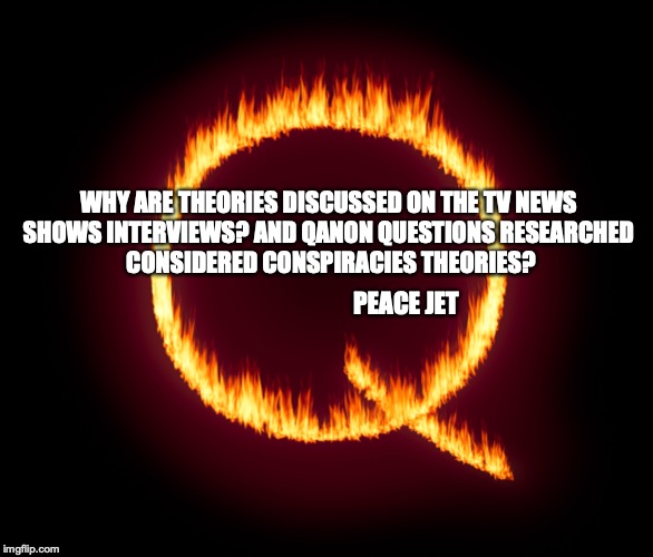 QAnon News | WHY ARE THEORIES DISCUSSED ON THE TV NEWS 

SHOWS INTERVIEWS? AND QANON QUESTIONS RESEARCHED 

CONSIDERED CONSPIRACIES THEORIES? PEACE JET | image tagged in anonymous,qanon,news,fake news | made w/ Imgflip meme maker