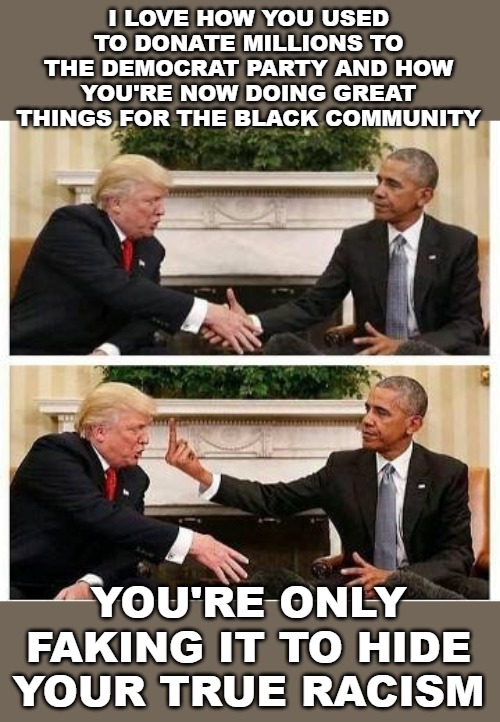 Even when Trump does so much for the black community, the left wants to claim he's only pretending to not be racist. | I LOVE HOW YOU USED TO DONATE MILLIONS TO THE DEMOCRAT PARTY AND HOW YOU'RE NOW DOING GREAT THINGS FOR THE BLACK COMMUNITY; YOU'RE ONLY FAKING IT TO HIDE YOUR TRUE RACISM | image tagged in memes,donald trump,barack obama,racist,racism | made w/ Imgflip meme maker