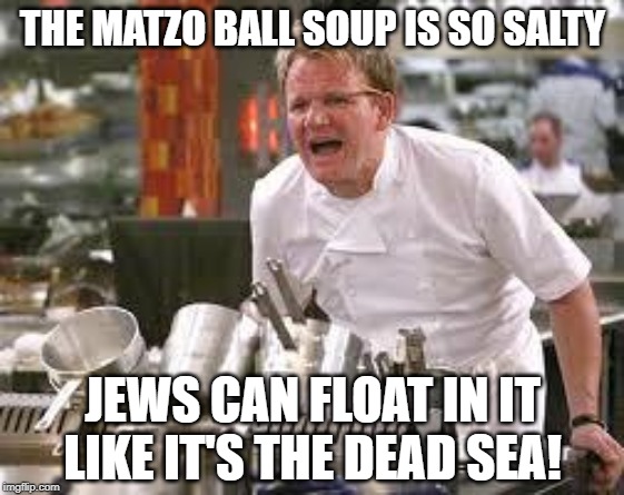 Now That's Salty | THE MATZO BALL SOUP IS SO SALTY; JEWS CAN FLOAT IN IT LIKE IT'S THE DEAD SEA! | image tagged in gordon ramsey | made w/ Imgflip meme maker
