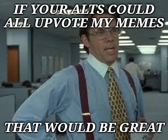 TPS Reports | IF YOUR ALTS COULD ALL UPVOTE MY MEMES THAT WOULD BE GREAT | image tagged in tps reports | made w/ Imgflip meme maker