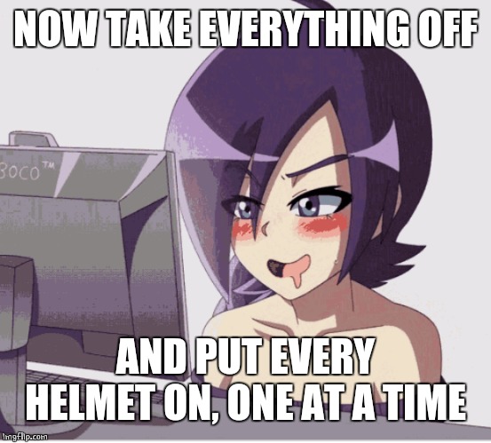 drool anime girl pc | NOW TAKE EVERYTHING OFF AND PUT EVERY HELMET ON, ONE AT A TIME | image tagged in drool anime girl pc | made w/ Imgflip meme maker