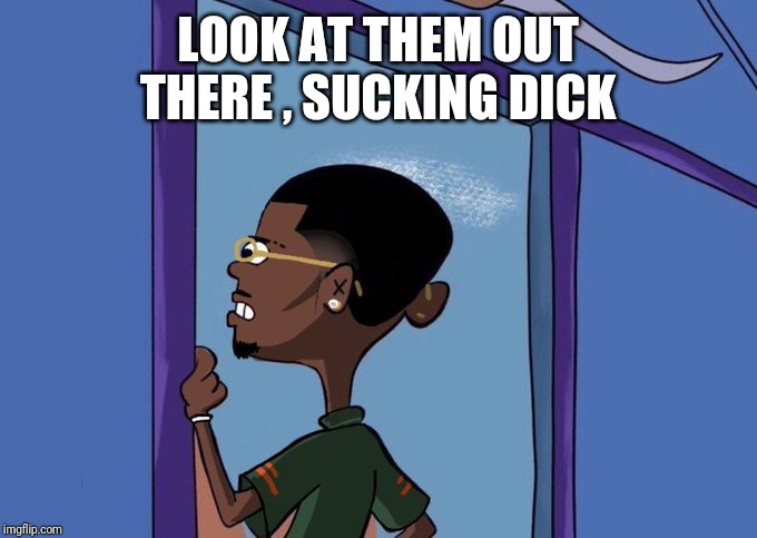 Black Rolf meme | LOOK AT THEM OUT THERE , SUCKING DICK | image tagged in black rolf meme | made w/ Imgflip meme maker