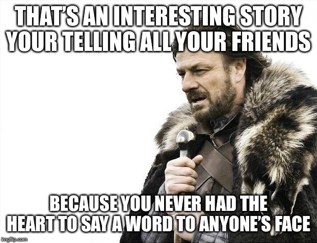Brace Yourselves X is Coming Meme | THAT’S AN INTERESTING STORY YOUR TELLING ALL YOUR FRIENDS; BECAUSE YOU NEVER HAD THE HEART TO SAY A WORD TO ANYONE’S FACE | image tagged in memes,brace yourselves x is coming | made w/ Imgflip meme maker