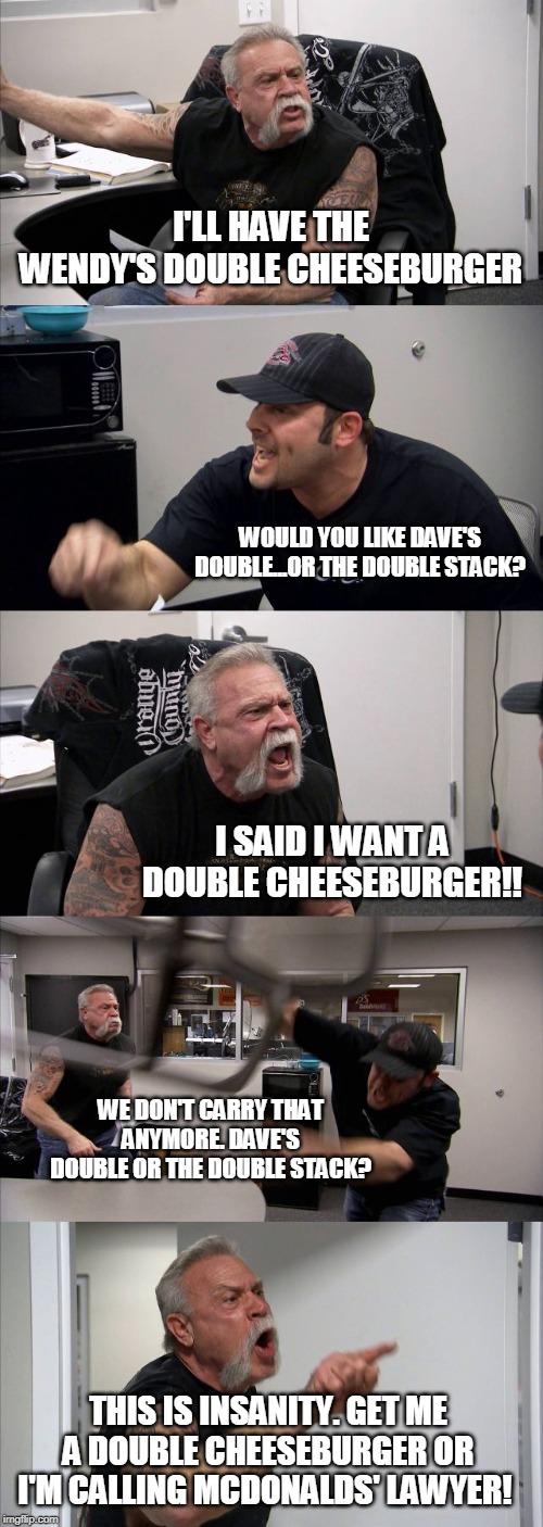 American Chopper Argument | I'LL HAVE THE WENDY'S DOUBLE CHEESEBURGER; WOULD YOU LIKE DAVE'S DOUBLE...OR THE DOUBLE STACK? I SAID I WANT A DOUBLE CHEESEBURGER!! WE DON'T CARRY THAT ANYMORE. DAVE'S DOUBLE OR THE DOUBLE STACK? THIS IS INSANITY. GET ME A DOUBLE CHEESEBURGER OR I'M CALLING MCDONALDS' LAWYER! | image tagged in memes,american chopper argument | made w/ Imgflip meme maker