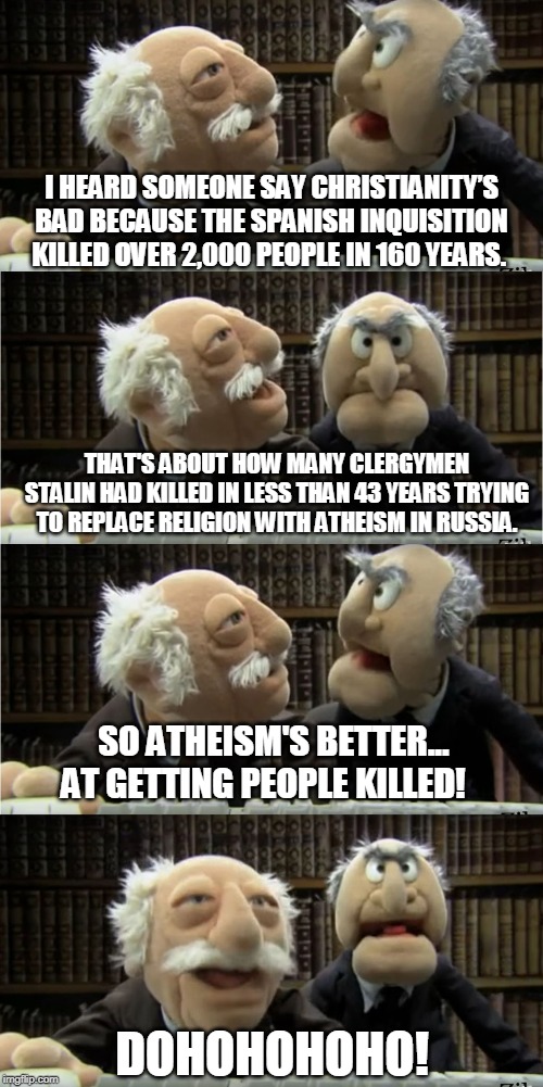 Statler and Waldorf do history 1 | I HEARD SOMEONE SAY CHRISTIANITY’S BAD BECAUSE THE SPANISH INQUISITION KILLED OVER 2,000 PEOPLE IN 160 YEARS. THAT'S ABOUT HOW MANY CLERGYMEN STALIN HAD KILLED IN LESS THAN 43 YEARS TRYING TO REPLACE RELIGION WITH ATHEISM IN RUSSIA. SO ATHEISM'S BETTER... AT GETTING PEOPLE KILLED! DOHOHOHOHO! | image tagged in statler and waldorf at the computer,atheism,anti-religious,history,soviet russia,memes | made w/ Imgflip meme maker