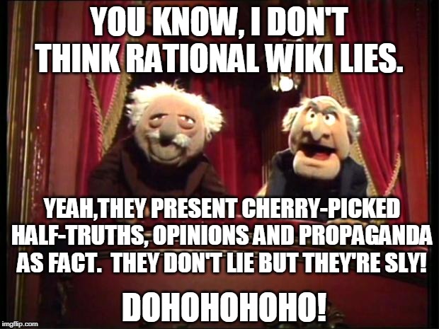 About "Rational"Wiki | YOU KNOW, I DON'T THINK RATIONAL WIKI LIES. YEAH,THEY PRESENT CHERRY-PICKED HALF-TRUTHS, OPINIONS AND PROPAGANDA AS FACT.  THEY DON'T LIE BUT THEY'RE SLY! DOHOHOHOHO! | image tagged in statler and waldorf,memes,propaganda,double standards,illogical | made w/ Imgflip meme maker