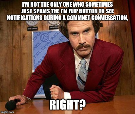 ron burgundy | I'M NOT THE ONLY ONE WHO SOMETIMES JUST SPAMS THE IMGFLIP BUTTON TO SEE NOTIFICATIONS DURING A COMMNET CONVERSATION, RIGHT? | image tagged in ron burgundy | made w/ Imgflip meme maker