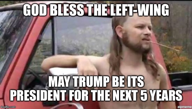 almost politically correct redneck | GOD BLESS THE LEFT-WING; MAY TRUMP BE ITS PRESIDENT FOR THE NEXT 5 YEARS | image tagged in almost politically correct redneck | made w/ Imgflip meme maker