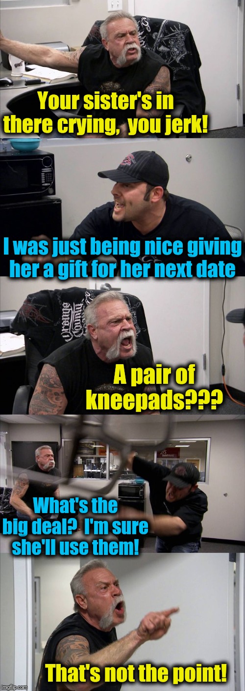 Dad probably wants to laugh, but he feels obligated to stick up for his daughter | Your sister's in there crying,  you jerk! I was just being nice giving her a gift for her next date; A pair of kneepads??? What's the big deal?  I'm sure she'll use them! That's not the point! | image tagged in american chopper argument,siblings,mean,funny | made w/ Imgflip meme maker