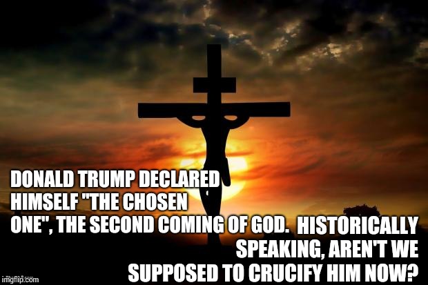 For The Bible Tells Me So | DONALD TRUMP DECLARED HIMSELF "THE CHOSEN ONE", THE SECOND COMING OF GOD. HISTORICALLY SPEAKING, AREN'T WE SUPPOSED TO CRUCIFY HIM NOW? | image tagged in jesus on the cross,crucify,the chosen one,crazy on a cracker,memes,trump unfit unqualified dangerous | made w/ Imgflip meme maker