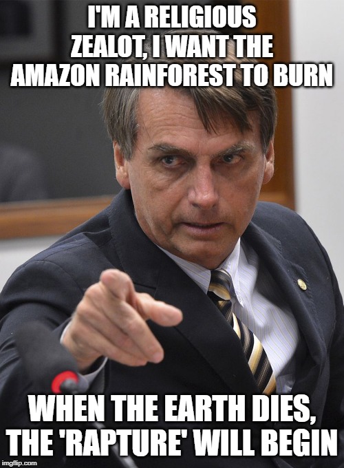 Bolsonaro | I'M A RELIGIOUS ZEALOT, I WANT THE AMAZON RAINFOREST TO BURN; WHEN THE EARTH DIES, THE 'RAPTURE' WILL BEGIN | image tagged in bolsonaro | made w/ Imgflip meme maker