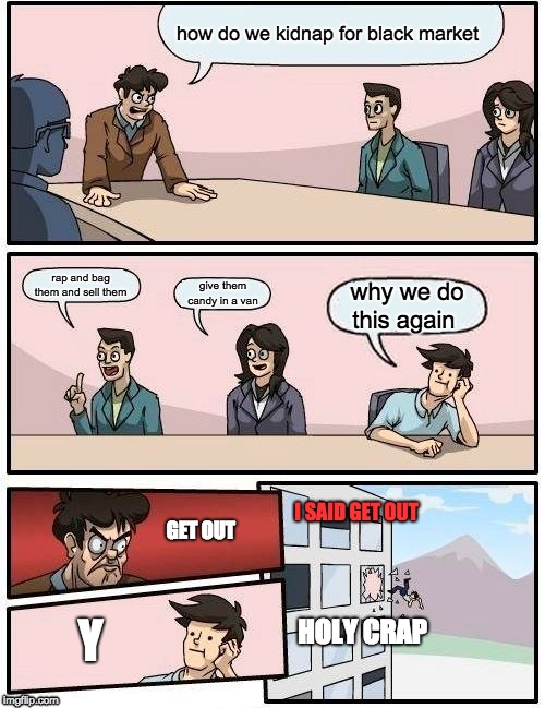 Boardroom Meeting Suggestion | how do we kidnap for black market; rap and bag them and sell them; give them candy in a van; why we do this again; I SAID GET OUT; GET OUT; HOLY CRAP; Y | image tagged in memes,boardroom meeting suggestion | made w/ Imgflip meme maker