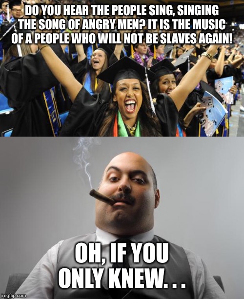 A friend of mine actually sang this with her graduating class as a joke! | DO YOU HEAR THE PEOPLE SING, SINGING THE SONG OF ANGRY MEN? IT IS THE MUSIC OF A PEOPLE WHO WILL NOT BE SLAVES AGAIN! OH, IF YOU ONLY KNEW. . . | image tagged in memes,scumbag boss,graduation celebration | made w/ Imgflip meme maker