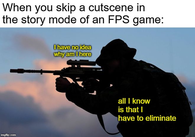 All the time xD | When you skip a cutscene in the story mode of an FPS game:; I have no idea why am I here; all I know is that I have to eliminate | image tagged in memes,funny,gaming,fps,story mode | made w/ Imgflip meme maker
