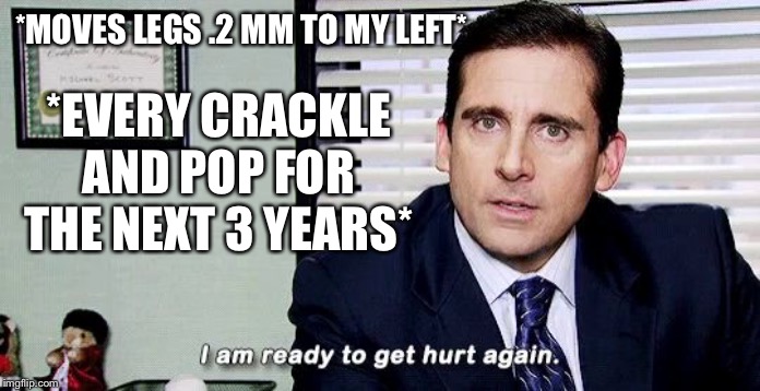 I am ready to get hurt again |  *MOVES LEGS .2 MM TO MY LEFT*; *EVERY CRACKLE AND POP FOR THE NEXT 3 YEARS* | image tagged in i am ready to get hurt again | made w/ Imgflip meme maker