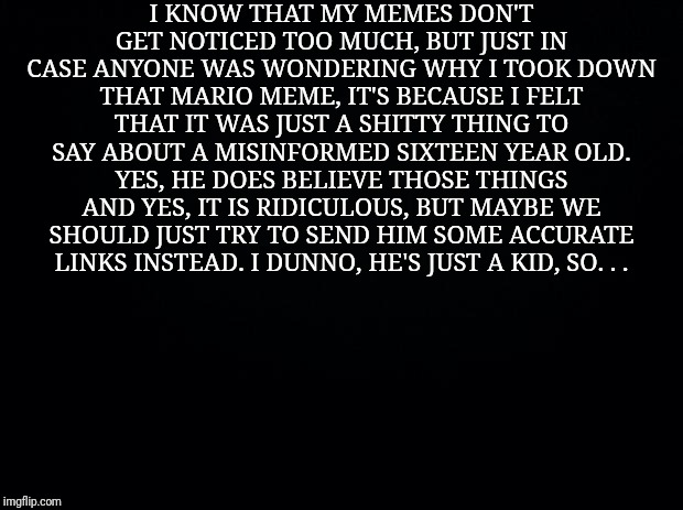 Black background | I KNOW THAT MY MEMES DON'T GET NOTICED TOO MUCH, BUT JUST IN CASE ANYONE WAS WONDERING WHY I TOOK DOWN THAT MARIO MEME, IT'S BECAUSE I FELT THAT IT WAS JUST A SHITTY THING TO SAY ABOUT A MISINFORMED SIXTEEN YEAR OLD. YES, HE DOES BELIEVE THOSE THINGS AND YES, IT IS RIDICULOUS, BUT MAYBE WE SHOULD JUST TRY TO SEND HIM SOME ACCURATE LINKS INSTEAD. I DUNNO, HE'S JUST A KID, SO. . . | image tagged in black background | made w/ Imgflip meme maker