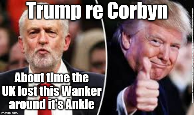 Corbyn/Trump - Anchor round it's ankle | Trump re Corbyn; About time the UK lost this Wanker around it's Ankle; #JC4PMNOW #jc4pm2019 #gtto #jc4pm #cultofcorbyn #labourisdead #weaintcorbyn #wearecorbyn #Corbyn #Abbott #McDonnell #JC2frail2bPM #timeforchange #Labour @PeoplesMomentum | image tagged in corbyn trump,cultofcorbyn,funny,labourisdead,jc4pmnow gtto jc4pm2019,communist socialist | made w/ Imgflip meme maker