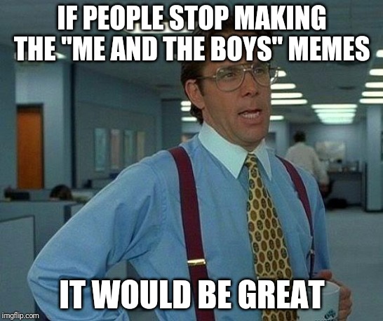 That Would Be Great | IF PEOPLE STOP MAKING THE "ME AND THE BOYS" MEMES; IT WOULD BE GREAT | image tagged in memes,that would be great | made w/ Imgflip meme maker