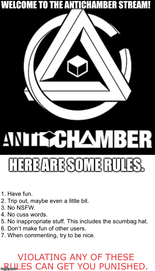 Welcome, one and all! | WELCOME TO THE ANTICHAMBER STREAM! HERE ARE SOME RULES. 1. Have fun.

2. Trip out, maybe even a little bit.

3. No NSFW.

4. No cuss words.

5. No inappropriate stuff. This includes the scumbag hat.

6. Don’t make fun of other users.

7. When commenting, try to be nice. VIOLATING ANY OF THESE RULES CAN GET YOU PUNISHED. | made w/ Imgflip meme maker