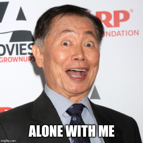 George Takei | ALONE WITH ME | image tagged in george takei | made w/ Imgflip meme maker