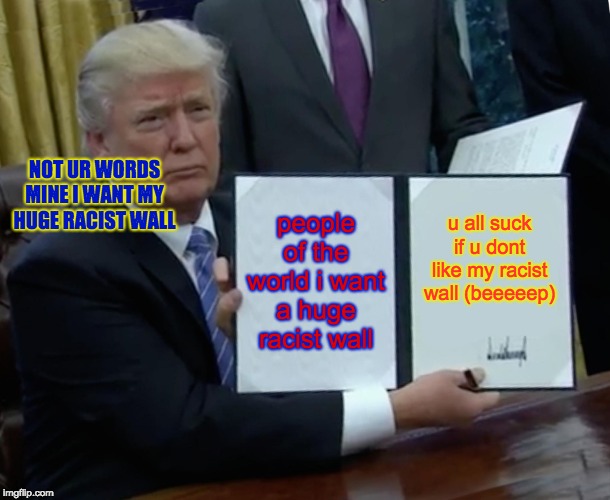 Trump Bill Signing | NOT UR WORDS MINE I WANT MY HUGE RACIST WALL; people of the world i want a huge racist wall; u all suck if u dont like my racist wall (beeeeep) | image tagged in memes,trump bill signing | made w/ Imgflip meme maker