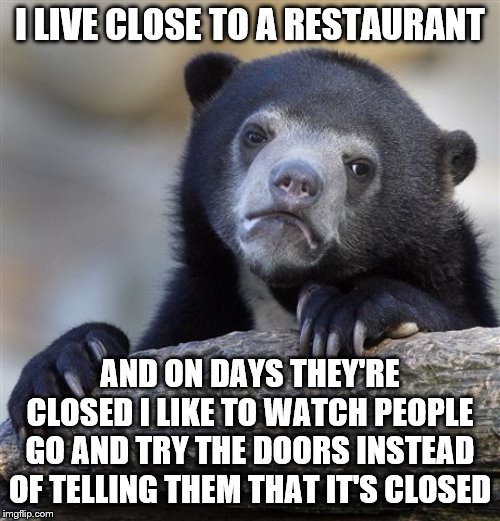 Am I a bat rastard? | I LIVE CLOSE TO A RESTAURANT; AND ON DAYS THEY'RE CLOSED I LIKE TO WATCH PEOPLE GO AND TRY THE DOORS INSTEAD OF TELLING THEM THAT IT'S CLOSED | image tagged in memes,confession bear,restaurant,closed,food | made w/ Imgflip meme maker