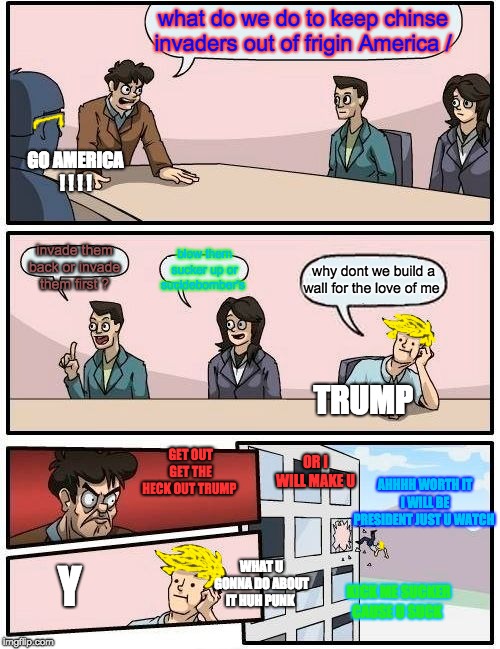 Boardroom Meeting Suggestion | what do we do to keep chinse invaders out of frigin America /; GO AMERICA ! ! ! ! invade them back or invade them first ? blow them sucker up or sucidebomber's; why dont we build a wall for the love of me; TRUMP; GET OUT GET THE HECK OUT TRUMP; OR I WILL MAKE U; AHHHH WORTH IT I WILL BE PRESIDENT JUST U WATCH; WHAT U GONNA DO ABOUT IT HUH PUNK; Y; KICK ME SUCKER CAUSE U SUCK | image tagged in memes,boardroom meeting suggestion | made w/ Imgflip meme maker