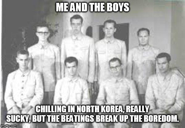 North  Korea | ME AND THE BOYS; CHILLING IN NORTH KOREA, REALLY SUCKY, BUT THE BEATINGS BREAK UP THE BOREDOM. | image tagged in lol so funny | made w/ Imgflip meme maker