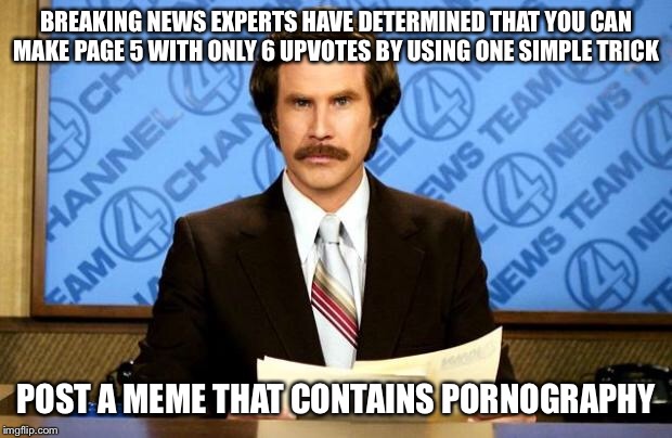 BREAKING NEWS | BREAKING NEWS EXPERTS HAVE DETERMINED THAT YOU CAN MAKE PAGE 5 WITH ONLY 6 UPVOTES BY USING ONE SIMPLE TRICK POST A MEME THAT CONTAINS PORNO | image tagged in breaking news | made w/ Imgflip meme maker