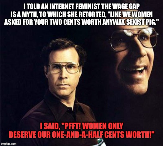 Will Ferrell | I TOLD AN INTERNET FEMINIST THE WAGE GAP IS A MYTH, TO WHICH SHE RETORTED, "LIKE WE WOMEN ASKED FOR YOUR TWO CENTS WORTH ANYWAY, SEXIST PIG."; I SAID, "PFFT! WOMEN ONLY DESERVE OUR ONE-AND-A-HALF CENTS WORTH!" | image tagged in memes,will ferrell | made w/ Imgflip meme maker
