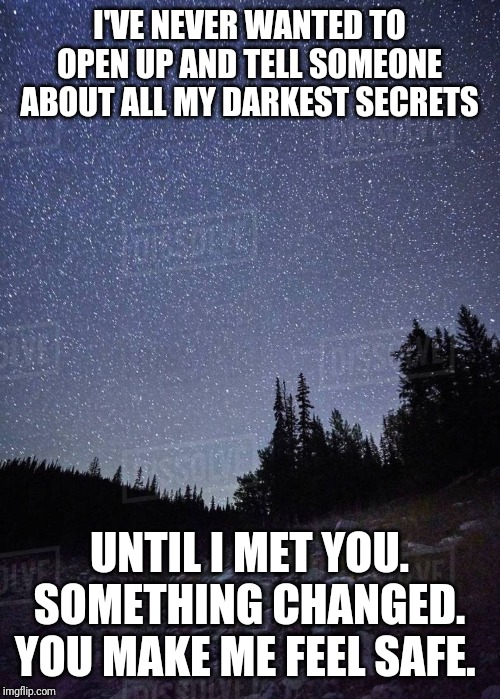 I'VE NEVER WANTED TO OPEN UP AND TELL SOMEONE ABOUT ALL MY DARKEST SECRETS; UNTIL I MET YOU. SOMETHING CHANGED. YOU MAKE ME FEEL SAFE. | image tagged in relationship memes,memes | made w/ Imgflip meme maker
