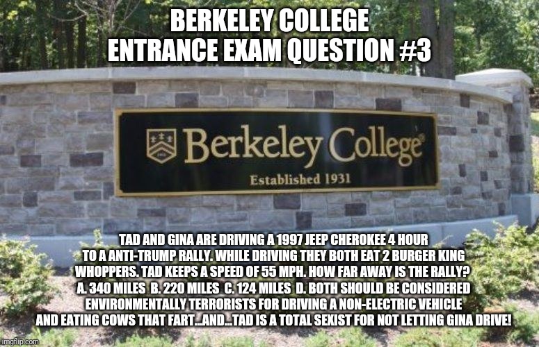 Berkeley College Entrance Exam Question #3 | BERKELEY COLLEGE ENTRANCE EXAM QUESTION #3; TAD AND GINA ARE DRIVING A 1997 JEEP CHEROKEE 4 HOUR TO A ANTI-TRUMP RALLY. WHILE DRIVING THEY BOTH EAT 2 BURGER KING WHOPPERS. TAD KEEPS A SPEED OF 55 MPH. HOW FAR AWAY IS THE RALLY?  A. 340 MILES  B. 220 MILES  C. 124 MILES  D. BOTH SHOULD BE CONSIDERED ENVIRONMENTALLY TERRORISTS FOR DRIVING A NON-ELECTRIC VEHICLE AND EATING COWS THAT FART...AND...TAD IS A TOTAL SEXIST FOR NOT LETTING GINA DRIVE! | image tagged in uc berkeley,college,libtards,exam,fake news,environmentalists | made w/ Imgflip meme maker