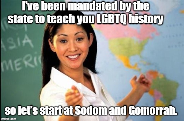 LGBTQ history mandated to be taught in some school districts. | I've been mandated by the state to teach you LGBTQ history; so let's start at Sodom and Gomorrah. | image tagged in unhelpful teacher,sodom and gomorrah,lgbtq,history,memes | made w/ Imgflip meme maker