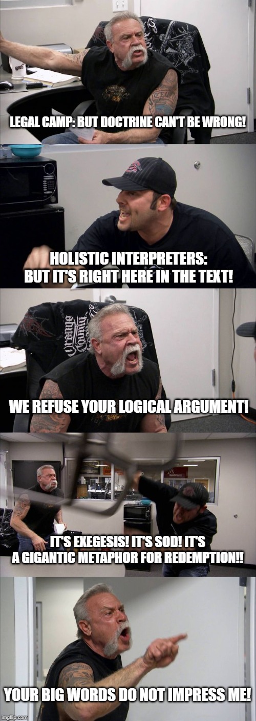 Stubborn Theology | LEGAL CAMP: BUT DOCTRINE CAN'T BE WRONG! HOLISTIC INTERPRETERS: BUT IT'S RIGHT HERE IN THE TEXT! WE REFUSE YOUR LOGICAL ARGUMENT! IT'S EXEGESIS! IT'S SOD! IT'S A GIGANTIC METAPHOR FOR REDEMPTION!! YOUR BIG WORDS DO NOT IMPRESS ME! | image tagged in memes,american chopper argument,church,theology debate,exegesis | made w/ Imgflip meme maker
