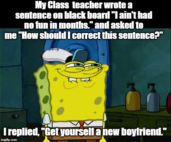 Little Johnny | My Class  teacher wrote a sentence on black board "I ain't had no fun in months." and asked to me "How should I correct this sentence?"; I replied, "Get yourself a new boyfriend." | image tagged in funny | made w/ Imgflip meme maker