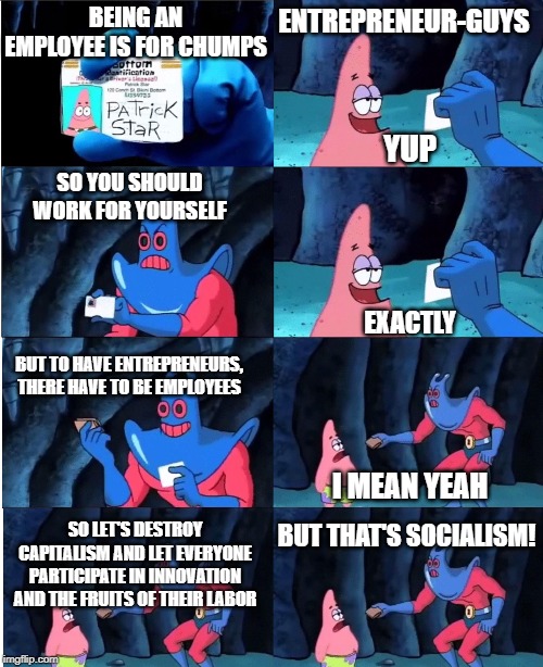 Patrick Star and Man Ray | BEING AN EMPLOYEE IS FOR CHUMPS; ENTREPRENEUR-GUYS; YUP; SO YOU SHOULD WORK FOR YOURSELF; EXACTLY; BUT TO HAVE ENTREPRENEURS, THERE HAVE TO BE EMPLOYEES; I MEAN YEAH; BUT THAT'S SOCIALISM! SO LET'S DESTROY CAPITALISM AND LET EVERYONE PARTICIPATE IN INNOVATION AND THE FRUITS OF THEIR LABOR | image tagged in patrick star and man ray | made w/ Imgflip meme maker