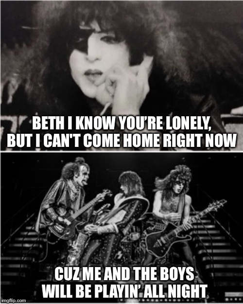 Beth what can I do?   (Me and the Boys KISS style) | BETH I KNOW YOU’RE LONELY, BUT I CAN'T COME HOME RIGHT NOW; CUZ ME AND THE BOYS WILL BE PLAYIN’ ALL NIGHT | image tagged in me and the boys,rock and roll,paul stanley,gene simmons,kiss,song lyrics | made w/ Imgflip meme maker