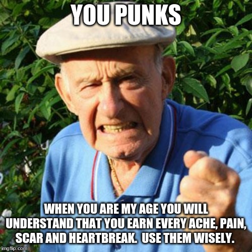 Old wisdom is still wisdom | YOU PUNKS; WHEN YOU ARE MY AGE YOU WILL UNDERSTAND THAT YOU EARN EVERY ACHE, PAIN, SCAR AND HEARTBREAK.  USE THEM WISELY. | image tagged in angry old man,words of wisdom,smart guy,respect the elderly that made it farther than you did,advise is free | made w/ Imgflip meme maker