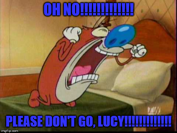 Stimpy's reaction | OH NO!!!!!!!!!!!!! PLEASE DON'T GO, LUCY!!!!!!!!!!!!! | image tagged in stimpy's reaction | made w/ Imgflip meme maker