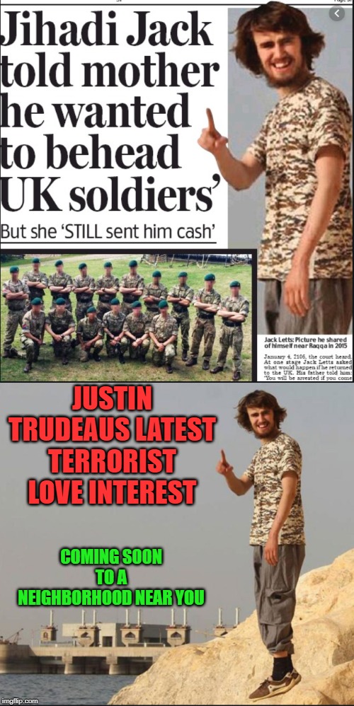 You elected this | JUSTIN TRUDEAUS LATEST TERRORIST LOVE INTEREST; COMING SOON TO A NEIGHBORHOOD NEAR YOU | image tagged in justin trudeau,trudeau,terrorists,uk,incompetence,meanwhile in canada | made w/ Imgflip meme maker
