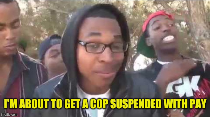 I'm about to end this man's whole career | I'M ABOUT TO GET A COP SUSPENDED WITH PAY | image tagged in i'm about to end this man's whole career | made w/ Imgflip meme maker