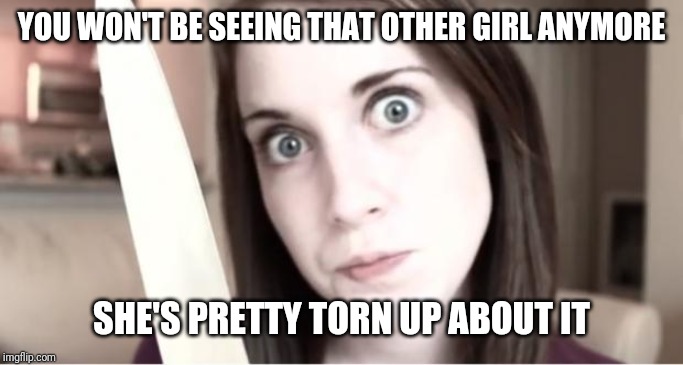 Overly Attached Girlfriend Knife |  YOU WON'T BE SEEING THAT OTHER GIRL ANYMORE; SHE'S PRETTY TORN UP ABOUT IT | image tagged in overly attached girlfriend knife | made w/ Imgflip meme maker