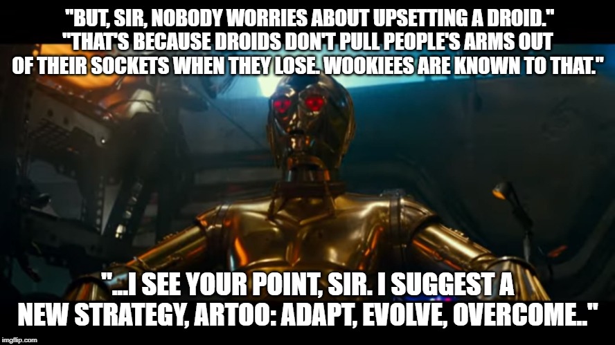 Darthreepio | "BUT, SIR, NOBODY WORRIES ABOUT UPSETTING A DROID."
"THAT'S BECAUSE DROIDS DON'T PULL PEOPLE'S ARMS OUT OF THEIR SOCKETS WHEN THEY LOSE. WOOKIEES ARE KNOWN TO THAT."; "...I SEE YOUR POINT, SIR. I SUGGEST A NEW STRATEGY, ARTOO: ADAPT, EVOLVE, OVERCOME.." | image tagged in starwars,episode 9,creepio,wookie | made w/ Imgflip meme maker
