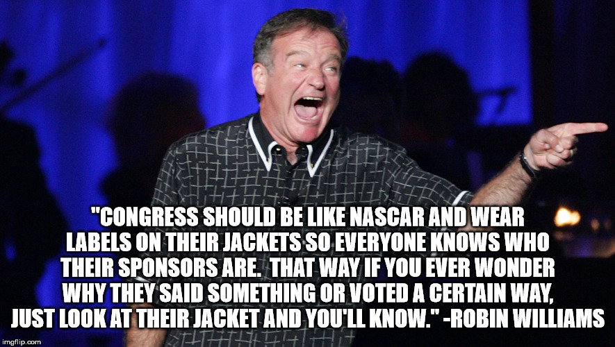 we lost him far too soon | "CONGRESS SHOULD BE LIKE NASCAR AND WEAR LABELS ON THEIR JACKETS SO EVERYONE KNOWS WHO THEIR SPONSORS ARE.  THAT WAY IF YOU EVER WONDER WHY THEY SAID SOMETHING OR VOTED A CERTAIN WAY, JUST LOOK AT THEIR JACKET AND YOU'LL KNOW." -ROBIN WILLIAMS | image tagged in robin williams,congress | made w/ Imgflip meme maker