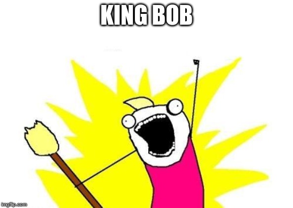 X All The Y | KING BOB | image tagged in memes,x all the y | made w/ Imgflip meme maker