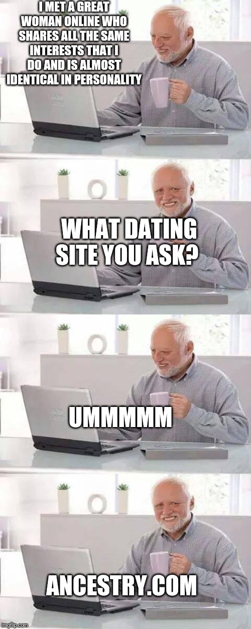 I MET A GREAT WOMAN ONLINE WHO SHARES ALL THE SAME INTERESTS THAT I DO AND IS ALMOST IDENTICAL IN PERSONALITY; WHAT DATING SITE YOU ASK? UMMMMM; ANCESTRY.COM | image tagged in memes,hide the pain harold | made w/ Imgflip meme maker