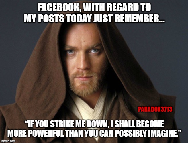 The next phase of this war is coming. | FACEBOOK, WITH REGARD TO MY POSTS TODAY JUST REMEMBER... PARADOX3713; “IF YOU STRIKE ME DOWN, I SHALL BECOME MORE POWERFUL THAN YOU CAN POSSIBLY IMAGINE.” | image tagged in memes,facebook,google,twitter,banned,suspension | made w/ Imgflip meme maker