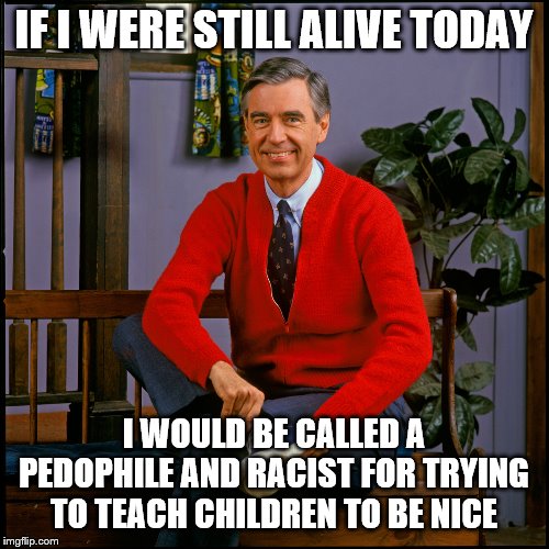 Mr. Rogers | IF I WERE STILL ALIVE TODAY I WOULD BE CALLED A PEDOPHILE AND RACIST FOR TRYING TO TEACH CHILDREN TO BE NICE | image tagged in mr rogers | made w/ Imgflip meme maker