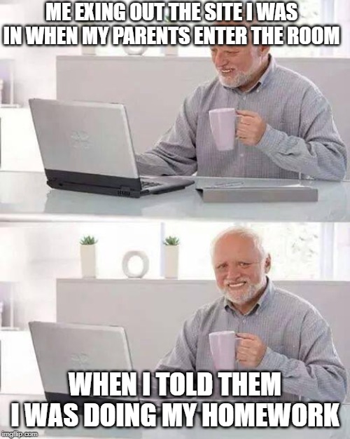 Hide the Pain Harold Meme | ME EXING OUT THE SITE I WAS IN WHEN MY PARENTS ENTER THE ROOM; WHEN I TOLD THEM I WAS DOING MY HOMEWORK | image tagged in memes,hide the pain harold | made w/ Imgflip meme maker